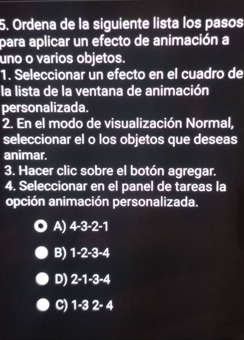 Ordena de la siguiente lista los pasos
para aplicar un efecto de animación a
uno o varios objetos.
1. Seleccionar un efecto en el cuadro de
la lista de la ventana de animación
personalizada.
2. En el modo de visualización Normal,
seleccionar el o los objetos que deseas
animar.
3. Hacer clic sobre el botón agregar.
4. Seleccionar en el panel de tareas la
opción animación personalizada.
A) 4-3-2-1
B) 1-2-3-4
D) 2-1-3-4
C) 1-32-4