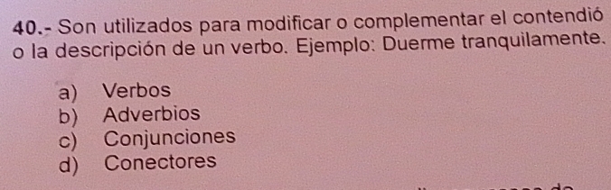 40.- Son utilizados para modificar o complementar el contendió
o la descripción de un verbo. Ejemplo: Duerme tranquilamente.
a) Verbos
b) Adverbios
c) Conjunciones
d) Conectores