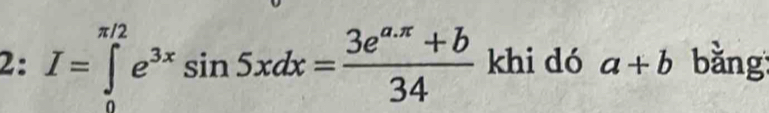 2: I=∈tlimits _0^((π /2)e^3x)sin 5xdx= (3e^(a.π)+b)/34  khi dó a+b bằng: