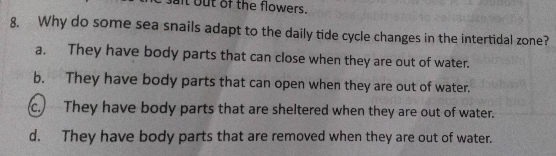 lt but of the flowers.
8. Why do some sea snails adapt to the daily tide cycle changes in the intertidal zone?
a. They have body parts that can close when they are out of water.
b. They have body parts that can open when they are out of water.
c. They have body parts that are sheltered when they are out of water.
d. They have body parts that are removed when they are out of water.