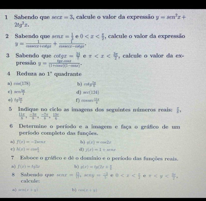 Sabendo que sec x=3 , calcule o valor da expressão y=sen^2x+
2tg^2x.
2 Sabendo que senx= 1/3 e0 , calcule o valor da expressão
y= 1/cos sec x+cot gx + 1/cos sec x-cot gx .
3 Sabendo que cot gx= 24/7  e π , calcule o valor da ex-
pressão y= (tg x.cos x)/(1+cos x)(1-cos x) .
4 Reduza ao 1° quadrante
a) cos (178) b) cot g 7π /6 
c) sen  5π /4  d) sec (124)
e) tg 3π /4  f) cosec  11π /6 
5 Indique no ciclo as imagens dos seguintes números reais:  π /8 ,
 11π /8 , (-3π )/8 , (-7π )/8 , 13π /6 
6 Determine o período e a imagem e faça o gráfico de um
período completo das funções.
a) f(x)=-2senx b) g(x)=cos 2x
c) h(x)=cos  x/2  d) j(x)=1+senx
7 Esboce o gráfico e dê o domínio e o período das funções reais.
a) f(x)=tg3x b) g(x)=tg(2x+ π /6 
8 Sabendo que senx= 15/17 ,seny= (-3)/5  e 0 e π
calcule:
a) sen(x+y) b) cos (x+y)