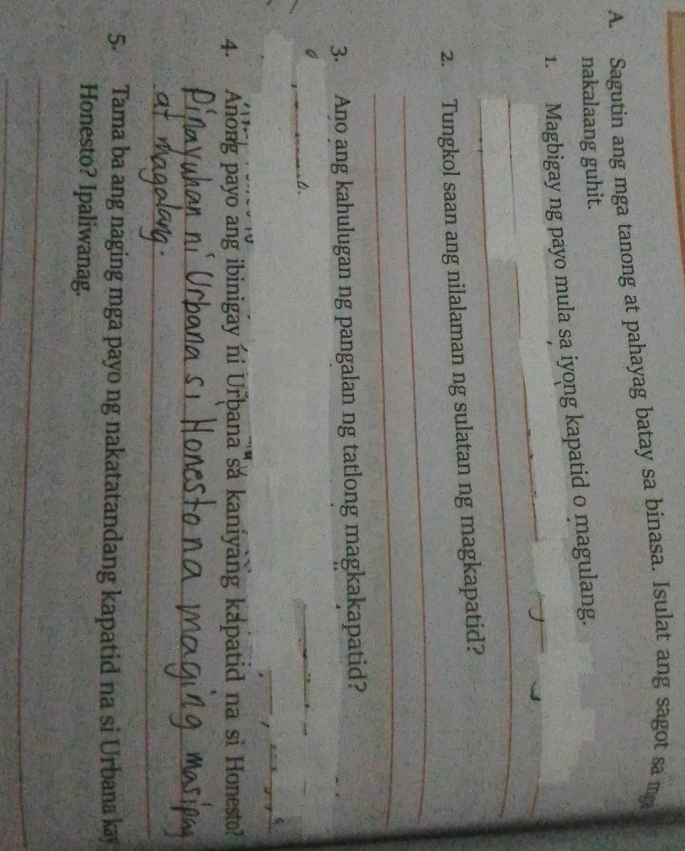 Sagutin ang mga tanong at pahayag batay sa binasa. Isulat ang sagot sa mg 
nakalaang guhit. 
_ 
_ 
1. Magbigay ng payo mula sa iyong kapatid o magulang. 
_ 
_ 
2. Tungkol saan ang nilalaman ng sulatan ng magkapatid? 
_ 
3. Ano ang kahulugan ng pangalan ng tatlong magkakapatid? 
_ 
_ 
_ 
_ 
_ 
_ 
4. Anong payo ang ibinigay ni Urbana sa kaniyang kapatid na si Honesto? 
_ 
_ 
_ 
5. Tama ba ang naging mga payo ng nakatatandang kapatid na si Urbana kay 
Honesto? Ipaliwanag. 
_ 
_ 
_ 
_