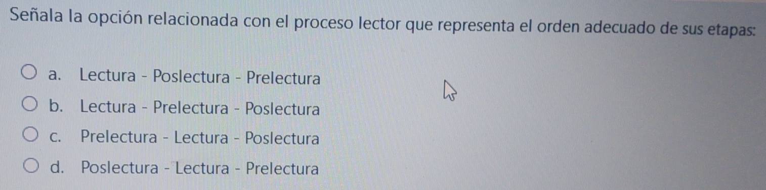 Señala la opción relacionada con el proceso lector que representa el orden adecuado de sus etapas:
a. Lectura - Poslectura - Prelectura
b. Lectura - Prelectura - Poslectura
c. Prelectura - Lectura - Poslectura
d. Poslectura - Lectura - Prelectura