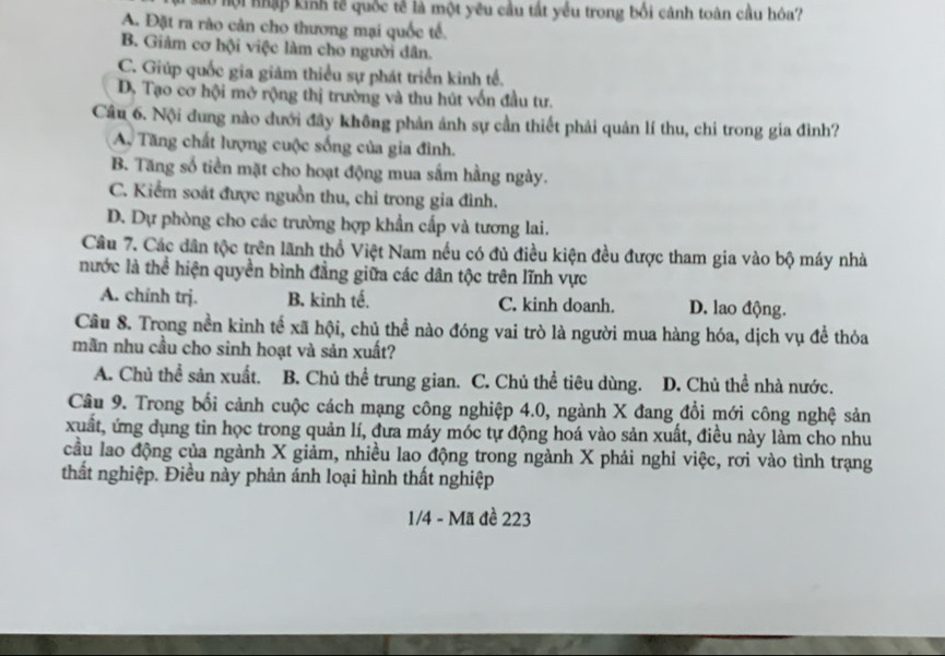 Ở nội nhập kinh tế quốc tế là một yêu cầu tất yếu trong bối cảnh toàn cầu hóa?
A. Đặt ra rào cản cho thương mại quốc tế.
B. Giảm cơ hội việc làm cho người dân.
C. Giúp quốc gia giám thiểu sự phát triển kinh tế.
D. Tạo cơ hội mở rộng thị trường và thu hút vốn đầu tư.
Câu 6. Nội đung nào đưới đây không phản ảnh sự cần thiết phải quản lí thu, chi trong gia đình?
A. Tăng chất lượng cuộc sống của gia đình.
B. Tăng số tiền mặt cho hoạt động mua sắm hằng ngày.
C. Kiểm soát được nguồn thu, chỉ trong gia đình.
D. Dự phòng cho các trường hợp khẩn cấp và tương lai.
Câu 7. Các dân tộc trên lãnh thổ Việt Nam nếu có đủ điều kiện đều được tham gia vào bộ máy nhà
nước là thể hiện quyền bình đẳng giữa các dân tộc trên lĩnh vực
A. chính trj. B. kinh tế. C. kinh doanh. D. lao động.
Cầu 8. Trong nền kinh tế xã hội, chủ thể nào đóng vai trò là người mua hàng hóa, dịch vụ đề thỏa
mãn nhu cầu cho sinh hoạt và sản xuất?
A. Chủ thể sản xuất. B. Chủ thể trung gian. C. Chủ thể tiêu dùng. D. Chủ thể nhà nước.
Câu 9. Trong bối cảnh cuộc cách mạng công nghiệp 4.0, ngành X đang đổi mới công nghệ sản
xuất, ứng dụng tin học trong quản lí, đưa máy móc tự động hoá vào sản xuất, điều này làm cho nhu
cầu lao động của ngành X giảm, nhiều lao động trong ngành X phải nghỉ việc, rơi vào tình trạng
thất nghiệp. Điều này phản ánh loại hình thất nghiệp
1/4 - Mã đề 223