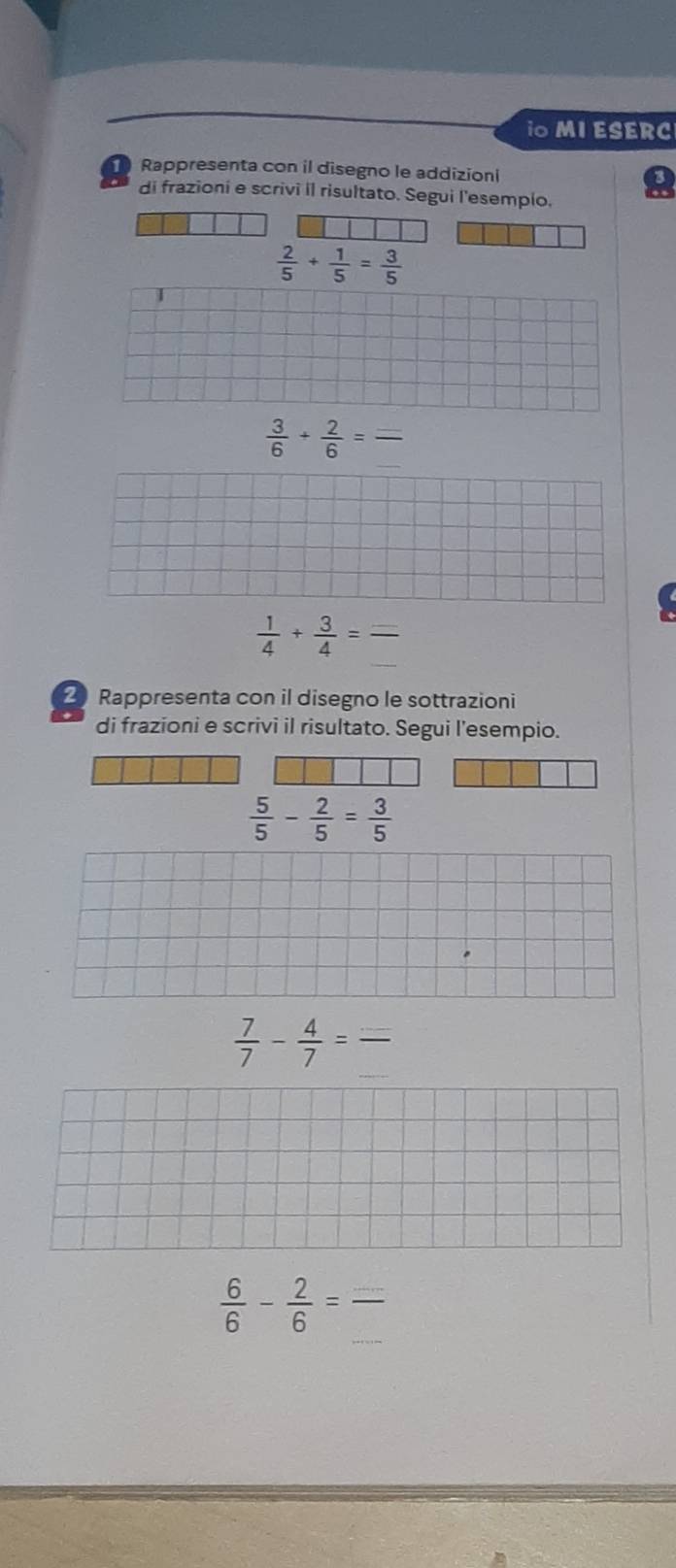 iO MI ESERC 
Rappresenta con il disegno le addizioni 
di frazioni e scrivi il risultato. Segui l'esempio.
 2/5 + 1/5 = 3/5 
_ 
_  3/6 + 2/6 =
 1/4 + 3/4 = _ 
2 Rappresenta con il disegno le sottrazioni 
di frazioni e scrivi il risultato. Segui l'esempio.
 5/5 - 2/5 = 3/5 
_
 7/7 - 4/7 =frac  _ 
_
 6/6 - 2/6 = _