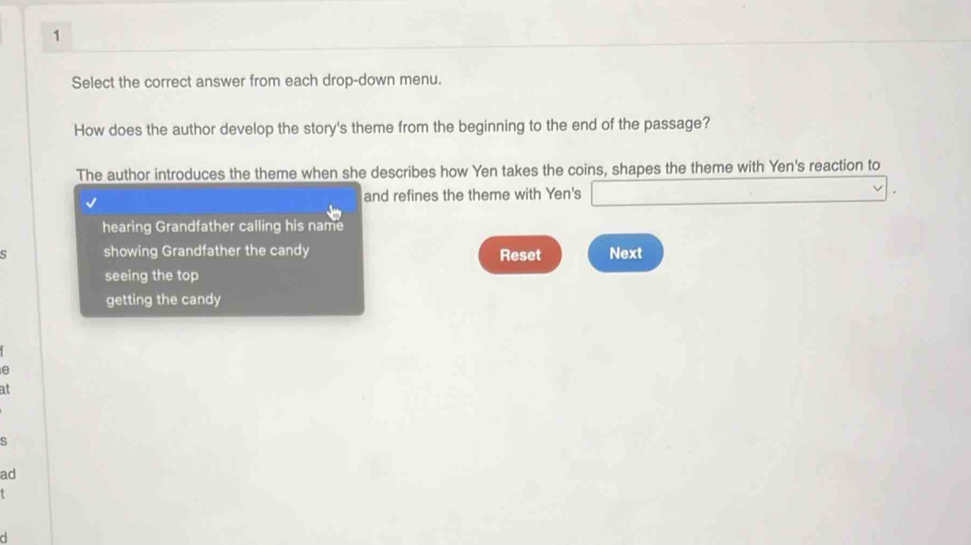 Select the correct answer from each drop-down menu. 
How does the author develop the story's theme from the beginning to the end of the passage? 
The author introduces the theme when she describes how Yen takes the coins, shapes the theme with Yen's reaction to 
and refines the theme with Yen's 
hearing Grandfather calling his name 
s showing Grandfather the candy Reset Next 
seeing the top 
getting the candy 
e 
at 
S 
ad 
d