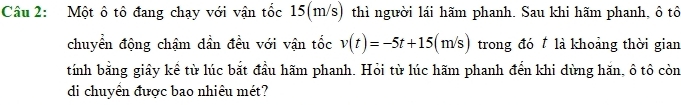 Một ô tô đang chạy với vận tốc 15(m/s) thì người lái hãm phanh. Sau khi hãm phanh, ô tô 
chuyển động chậm dần đều với vận tốc v(t)=-5t+15(m/s) trong đó là khoảng thời gian 
tính bằng giây kể từ lúc bắt đầu hãm phanh. Hỏi từ lúc hãm phanh đến khi dừng hăn, ô tô còn 
di chuyển được bao nhiêu mét?