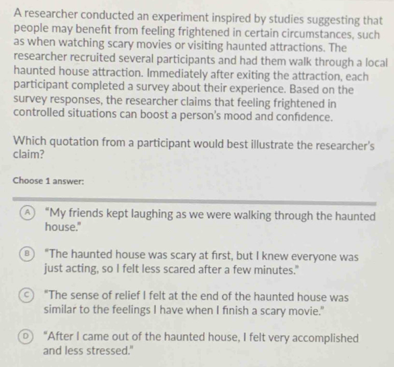 A researcher conducted an experiment inspired by studies suggesting that
people may beneft from feeling frightened in certain circumstances, such
as when watching scary movies or visiting haunted attractions. The
researcher recruited several participants and had them walk through a local
haunted house attraction. Immediately after exiting the attraction, each
participant completed a survey about their experience. Based on the
survey responses, the researcher claims that feeling frightened in
controlled situations can boost a person's mood and confidence.
Which quotation from a participant would best illustrate the researcher's
claim?
Choose 1 answer:
A “My friends kept laughing as we were walking through the haunted
house."
в) “The haunted house was scary at first, but I knew everyone was
just acting, so I felt less scared after a few minutes."
C) “The sense of relief I felt at the end of the haunted house was
similar to the feelings I have when I finish a scary movie."
b) “After I came out of the haunted house, I felt very accomplished
and less stressed."