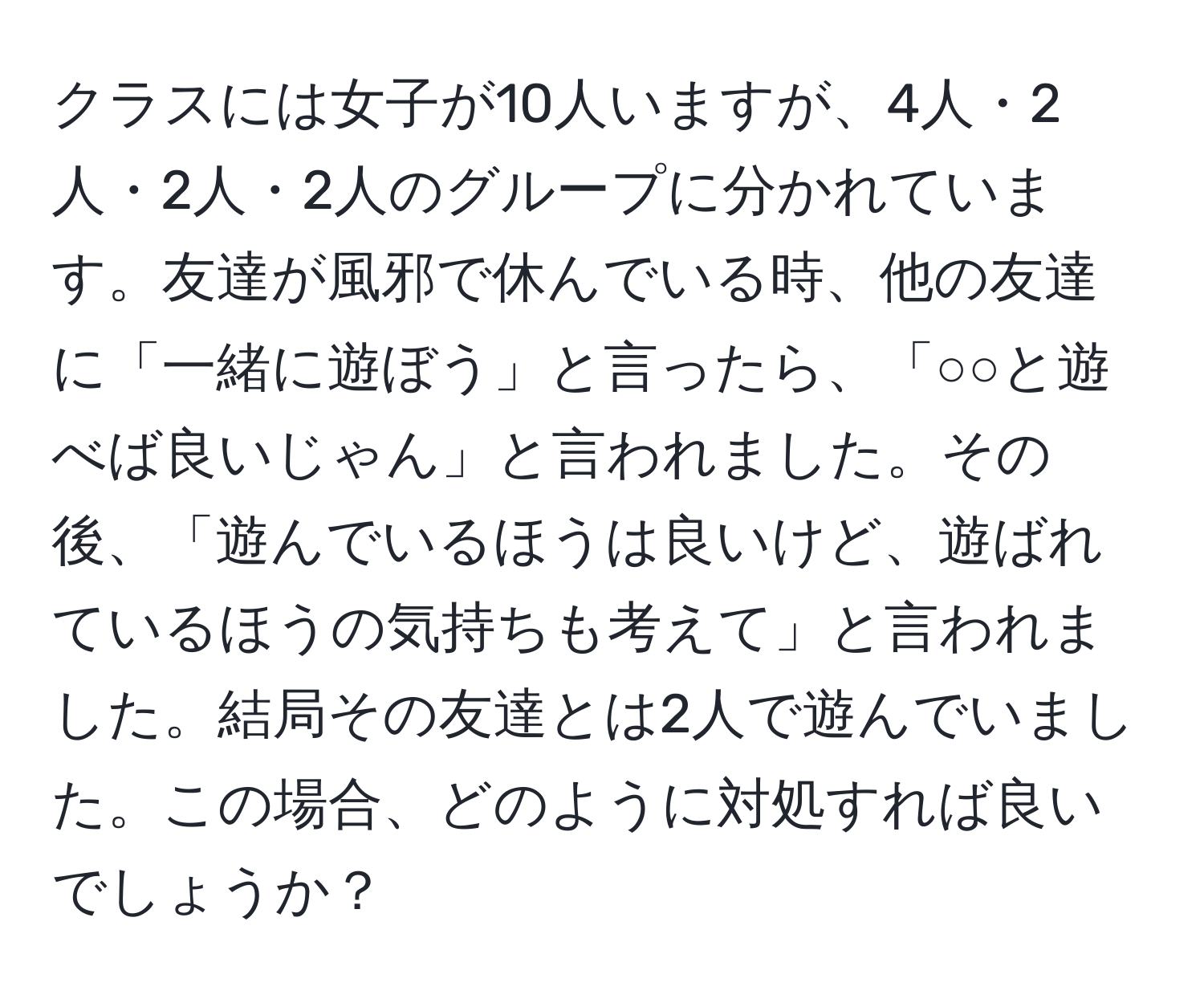 クラスには女子が10人いますが、4人・2人・2人・2人のグループに分かれています。友達が風邪で休んでいる時、他の友達に「一緒に遊ぼう」と言ったら、「○○と遊べば良いじゃん」と言われました。その後、「遊んでいるほうは良いけど、遊ばれているほうの気持ちも考えて」と言われました。結局その友達とは2人で遊んでいました。この場合、どのように対処すれば良いでしょうか？