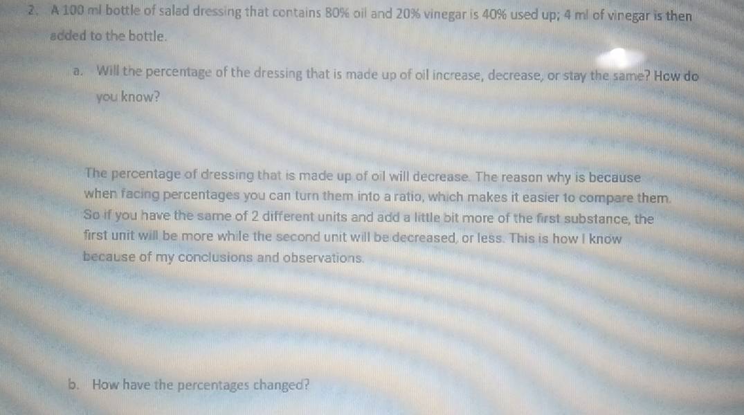 A 100 ml bottle of salad dressing that contains 80% oil and 20% vinegar is 40% used up; 4 ml of vinegar is then
added to the bottle.
a. Will the percentage of the dressing that is made up of oil increase, decrease, or stay the same? How do
you know?
The percentage of dressing that is made up of oil will decrease. The reason why is because
when facing percentages you can turn them into a ratio, which makes it easier to compare them.
So if you have the same of 2 different units and add a little bit more of the first substance, the
first unit will be more while the second unit will be decreased, or less. This is how I know
because of my conclusions and observations.
b. How have the percentages changed?