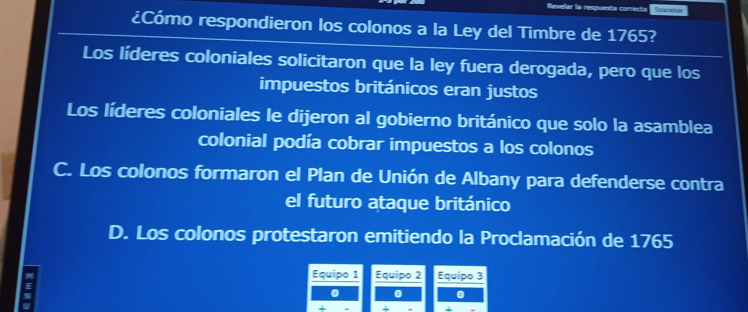 Revelar la respuesta correct Spaceber
¿Cómo respondieron los colonos a la Ley del Timbre de 1765?
Los líderes coloniales solicitaron que la ley fuera derogada, pero que los
impuestos británicos eran justos
Los líderes coloniales le dijeron al gobierno británico que solo la asamblea
colonial podía cobrar impuestos a los colonos
C. Los colonos formaron el Plan de Unión de Albany para defenderse contra
el futuro ataque británico
D. Los colonos protestaron emitiendo la Proclamación de 1765
E
Equipo 1 Equipo 2 Equipo 3
0
a