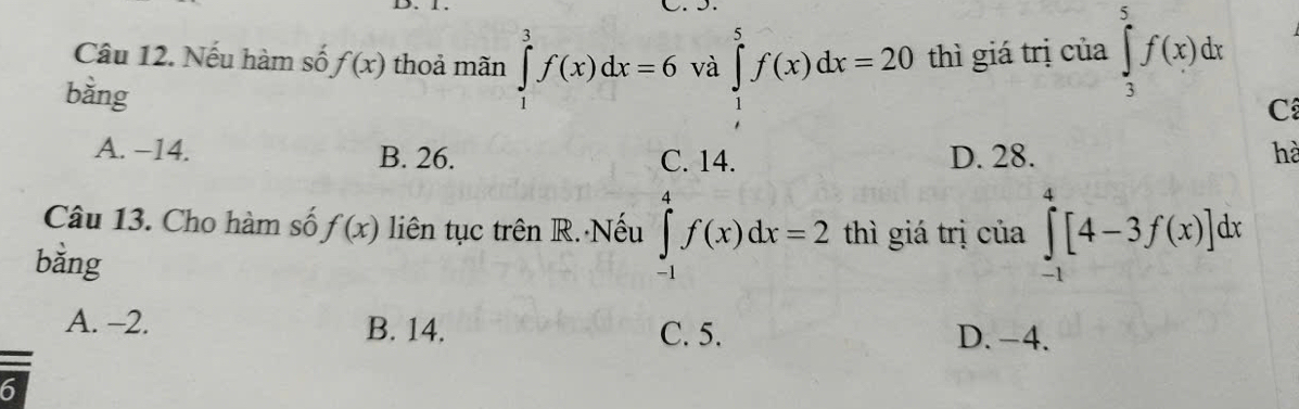 Nếu hàm số f(x) thoả mãn ∈tlimits _1^3f(x)dx=6 và ∈tlimits _1^5f(x)dx=20 thì giá trị của ∈tlimits _3^5f(x)dx
bằng
C
A. −14. B. 26. C. 14. D. 28. hà
Câu 13. Cho hàm số f(x) liên tục trên R. Nếu ∈tlimits _(-1)^4f(x)dx=2 thì giá trị của ∈tlimits _(-1)^4[4-3f(x)]dx
bằng
A. -2. B. 14. C. 5. D. -4.
6