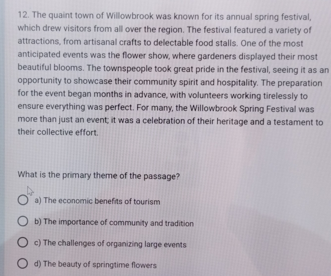 The quaint town of Willowbrook was known for its annual spring festival,
which drew visitors from all over the region. The festival featured a variety of
attractions, from artisanal crafts to delectable food stalls. One of the most
anticipated events was the flower show, where gardeners displayed their most
beautiful blooms. The townspeople took great pride in the festival, seeing it as an
opportunity to showcase their community spirit and hospitality. The preparation
for the event began months in advance, with volunteers working tirelessly to
ensure everything was perfect. For many, the Willowbrook Spring Festival was
more than just an event; it was a celebration of their heritage and a testament to
their collective effort.
What is the primary theme of the passage?
a) The economic benefits of tourism
b) The importance of community and tradition
c) The challenges of organizing large events
d) The beauty of springtime flowers
