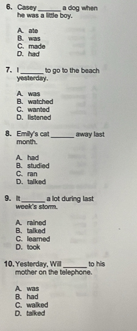 Casey_ a dog when
he was a little boy.
A. ate
B. was
C. made
D. had
7. 1_ to go to the beach
yesterday.
A. was
B. watched
C.wanted
D. listened
8. Emily's cat _away last
month.
A. had
B. studied
C、ran
D. talked
9. It_ a lot during last
week's storm.
A. rained
B、 talked
C. learned
D. took
10. Yesterday, Will _to his
mother on the telephone.
A. was
B. had
C. walked
D. talked