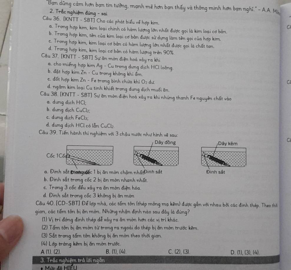 "Ban dũng cảm hơn bạn tin tưởng, mạnh mẽ hơn bạn thấy và thông minh hơn bạn nghĩ." - A.A. M.
2. Trắc nghiệm đứng - sai
Câu 36. [KNTT - SBT] Cho các phát biểu về hợp kim.
C
a. Trong hợp kim, kim loại chính có hàm lượng lớn nhất được gọi là kim loại cơ bản.
b. Trong hợp kim, tên của kim loại cơ bản được sử dựng làm tên gọi của hợp kim
c. Trong hợp kim, kim loại cơ bản có hàm lượng lớn nhất được gọi là chất tan.
d. Trong hợp kim, kim loại cơ bản có hàm lượng trên 90%.
Câu 37. [KNTT - SBT] Sự ăn mờn điện hoá xảy ra khi
a. cho miếng hợp kim Ag - Cu trong dung dịch HCl loãng.
b. đặt hợp kim Zn - Cu trong không khi ẩm.
c. đốt hợp kim Zn - Fe trong bình chứa khi O_2 dư C
d. ngâm kim loại Cu tinh khiết trong dưng dịch muối ăn.
Câu 38. [KNTT - SBT] Sự ăn mòn điện hoá xảy ra khi nhứng thanh Fe nguyên chất vào
a. dưng dịch HCl;
b. dưng dịch CuCl₂;
c. dưng dịch FeCl₃;
d. dưng dịch HCl có lẫn CuCl.
Câu 39. Tiến hành thí nghiệm với 3 chậu nước như hình vẽ sau:
Dây đồng Dây kêm
C
Cốc 1Cốc
a. Đinh sắt Điah sac 1 bị ăn mòn chậm nhấtĐinh sắt Đinh sắt
b. Đinh sắt trong cốc 2 bị ăn mòn nhanh nhất.
c. Trong 3 cốc đều xảy ra ăn mờn điện hóa.
d. Đinh sắt trong cốc 3 không bị ăn mòn
Câu 40. [CD-SBT] Để lợp nhà, các tấm tôn (thép mỏng mạ kẽm) được gắn với nhau bởi các đinh thép. Theo thờ
gian, các tấm tôn bị ăn mờn. Những nhận định nào sau đây là đứng?
(1) Vị trí đóng đinh thép dễ xảy ra ăn mờn hơn các vị trí khác.
(2) Tấm tôn bị ăn mờn từ trong ra ngoài do thép bị ăn mờn trước kẽm.
(3) Sắt trong tấm tôn không bị ăn mòn theo thời gian.
(4) Lớp tráng kẽm bị ăn mờn trước.
A (1). (2). B. (1), (4). C. (2), (3). D. (1), (3), (4).
3. Trắc nghiệm trả lời ngắn
Mức đô Hiểu