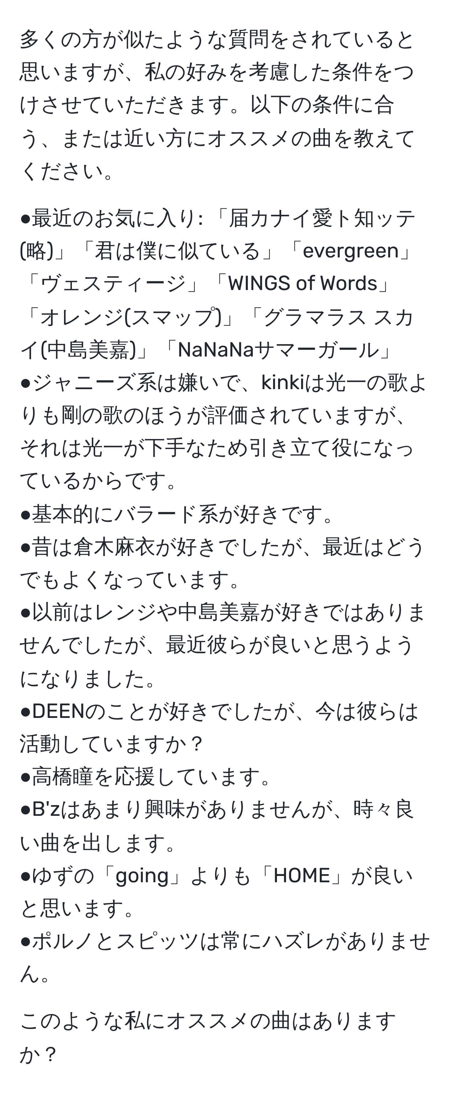 多くの方が似たような質問をされていると思いますが、私の好みを考慮した条件をつけさせていただきます。以下の条件に合う、または近い方にオススメの曲を教えてください。

●最近のお気に入り: 「届カナイ愛ト知ッテ(略)」「君は僕に似ている」「evergreen」「ヴェスティージ」「WINGS of Words」「オレンジ(スマップ)」「グラマラス スカイ(中島美嘉)」「NaNaNaサマーガール」
●ジャニーズ系は嫌いで、kinkiは光一の歌よりも剛の歌のほうが評価されていますが、それは光一が下手なため引き立て役になっているからです。
●基本的にバラード系が好きです。
●昔は倉木麻衣が好きでしたが、最近はどうでもよくなっています。
●以前はレンジや中島美嘉が好きではありませんでしたが、最近彼らが良いと思うようになりました。
●DEENのことが好きでしたが、今は彼らは活動していますか？
●高橋瞳を応援しています。
●B'zはあまり興味がありませんが、時々良い曲を出します。
●ゆずの「going」よりも「HOME」が良いと思います。
●ポルノとスピッツは常にハズレがありません。

このような私にオススメの曲はありますか？