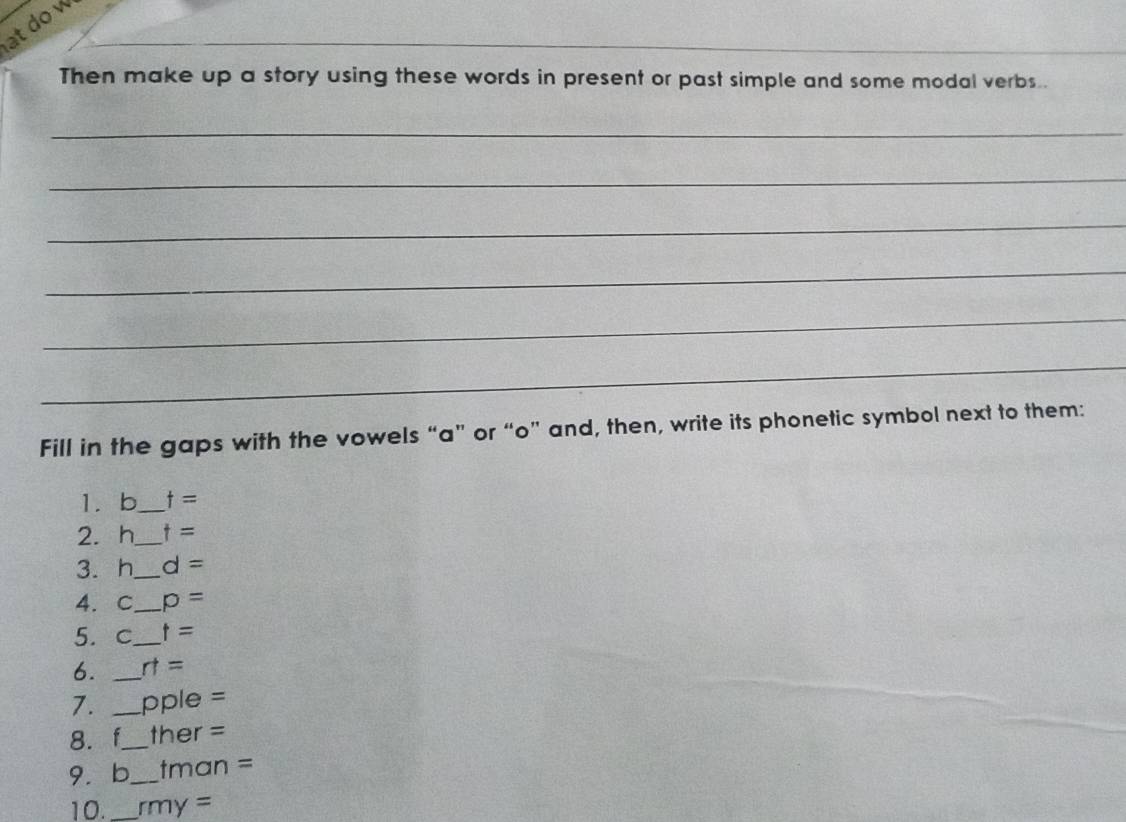 at dow 
_ 
Then make up a story using these words in present or past simple and some modal verbs.. 
_ 
_ 
_ 
_ 
_ 
_ 
Fill in the gaps with the vowels “ a ” or “ o ” and, then, write its phonetic symbol next to them: 
1. b _ t=
2. h_  t=
3. h_  d=
4. C_ p=
5. c_ t=
6. _ rt=
7. _ pple=
8. f_ her=
9. b_ tman=
10. _ my=