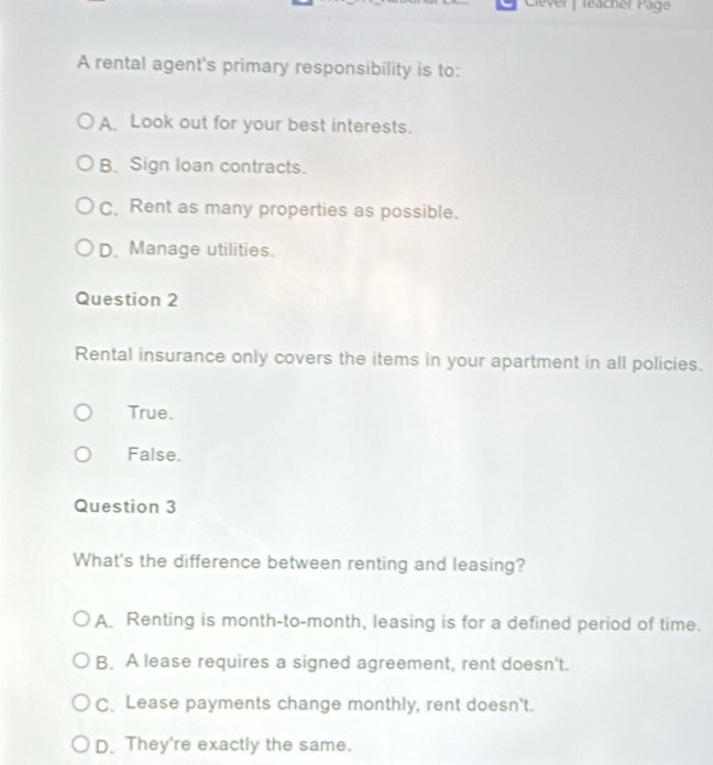 Clever | leacher Päge
A rental agent's primary responsibility is to:
A. Look out for your best interests.
B. Sign loan contracts.
C. Rent as many properties as possible.
D. Manage utilities.
Question 2
Rental insurance only covers the items in your apartment in all policies.
True.
False.
Question 3
What's the difference between renting and leasing?
A. Renting is month-to-month, leasing is for a defined period of time.
B. A lease requires a signed agreement, rent doesn't.
C. Lease payments change monthly, rent doesn't.
D. They're exactly the same.