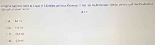 Regina typically runs at a rate of 5.5 miles per hour. If she ran at this rate for 48 minutes, how far did she run? Use the distance
formula shown below.
d=rt
A. 44 mi
B. 4.4 mi
C. 264 mi
D. 6.9 mi