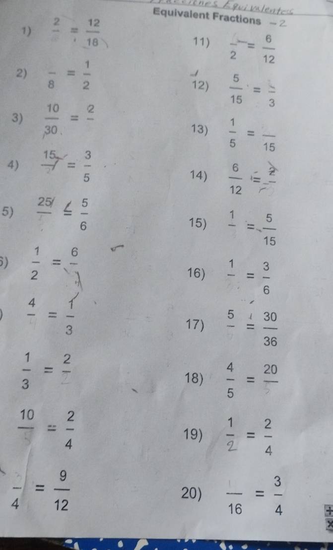 Equivalent Fractions 
1) frac 2= 12/18 
11) frac 2= 6/12 
2) frac 8= 1/2  12)  5/15 =frac 3
3)  10/30 =frac 2 13)  1/5 =frac 15
4)  15/2 = 3/5 
14)  6/12 =frac 2
5)  25!/□  ≤  5/6  15) frac 1= 5/15 
5)  1/2 = 6/1 
16) frac 1= 3/6 
frac 4= 1/3 
17) frac 5= 30/36 
 1/3 =frac 2
18)  4/5 =frac 20
frac 10= 2/4 
19)  1/2 = 2/4 
frac 4= 9/12 
20)  □ /16 = 3/4 
a