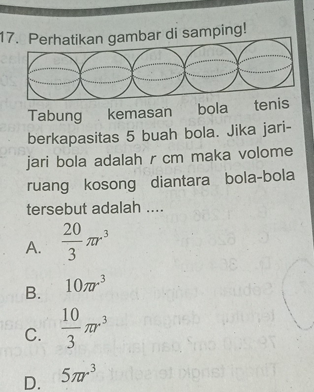 Perhatikan gambar di samping!
Tabung kemasan bola tenis
berkapasitas 5 buah bola. Jika jari-
jari bola adalah r cm maka volome
ruang kosong diantara bola-bola
tersebut adalah ....
A.  20/3 π r^3
B. 10π r^3
C.  10/3 π r^3
D. 5π r^3