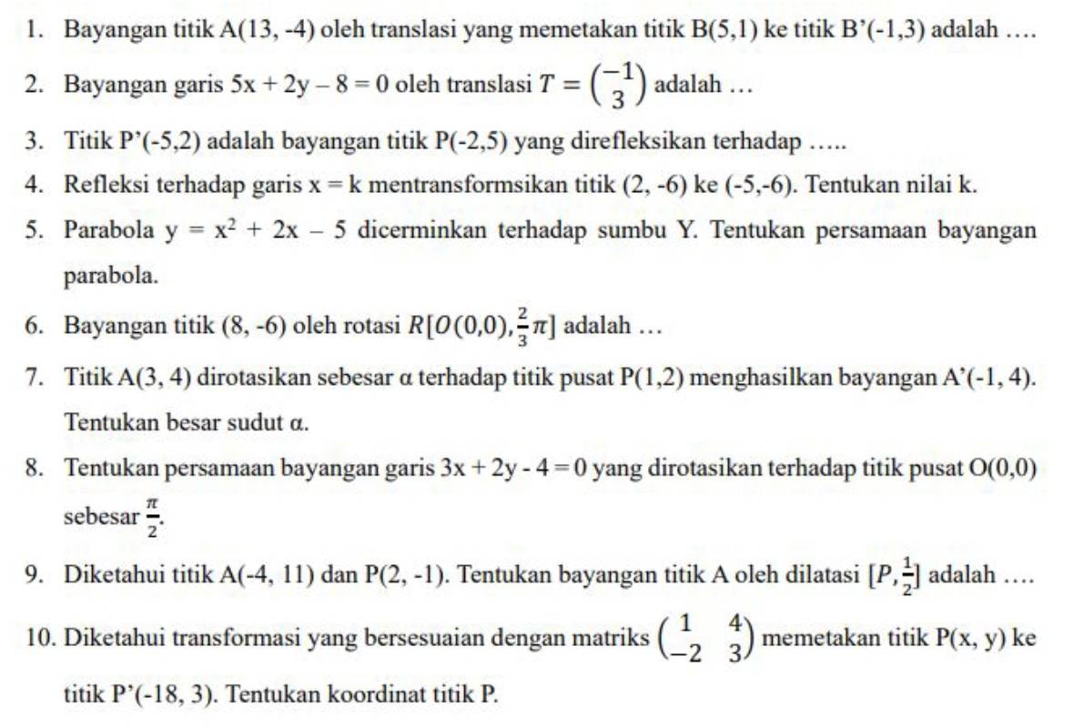 Bayangan titik A(13,-4) oleh translasi yang memetakan titik B(5,1) ke titik B^(^,)(-1,3) adalah …
2. Bayangan garis 5x+2y-8=0 oleh translasi T=beginpmatrix -1 3endpmatrix adalah …
3. Titik P'(-(-5,2) adalah bayangan titik P(-2,5) yang direfleksikan terhadap ….
4. Refleksi terhadap garis x=k mentransformsikan titik (2,-6) ke (-5,-6). Tentukan nilai k.
5. Parabola y=x^2+2x-5 dicerminkan terhadap sumbu Y. Tentukan persamaan bayangan
parabola.
6. Bayangan titik (8,-6) oleh rotasi R[O(0,0), 2/3 π ] adalah …
7. Titik A(3,4) dirotasikan sebesar α terhadap titik pusat P(1,2) menghasilkan bayangan A^(^,)(-1,4).
Tentukan besar sudut α.
8. Tentukan persamaan bayangan garis 3x+2y-4=0 yang dirotasikan terhadap titik pusat O(0,0)
sebesar  π /2 .
9. Diketahui titik A(-4,11) dan P(2,-1). Tentukan bayangan titik A oleh dilatasi [P, 1/2 ] adalah …
10. Diketahui transformasi yang bersesuaian dengan matriks beginpmatrix 1&4 -2&3endpmatrix memetakan titik P(x,y) ke
titik P'(-18,3). Tentukan koordinat titik P.