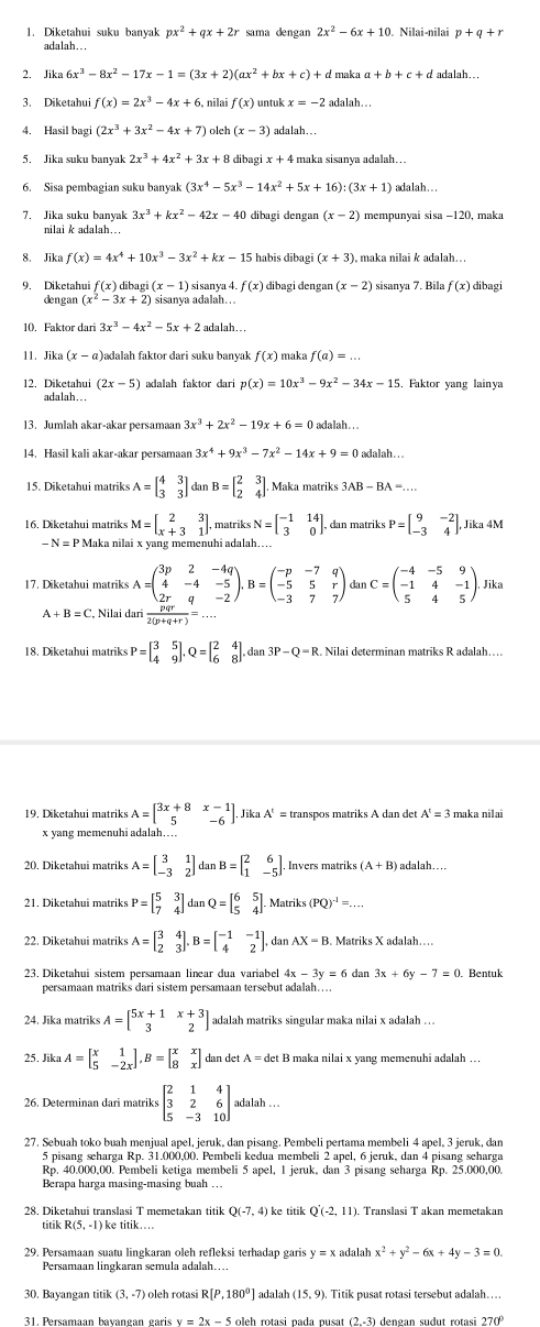 Diketahui suku banyak px^2+qx+2r sama dengan 2x^2-6x+10. Nilai-nilai p+q+r
adalah. .
2. lika6x^3-8x^2-17x-1=(3x+2)(ax^2+bx+c) + d maka a+b+c+d ` adalah ...
3. Diketahui f(x)=2x^3-4x+6 nilai f(x) untuk x=-2 adalah. .
4. Hasil bagi (2x^3+3x^2-4x+7) olch (x-3) adalah...
5. Jika suku banyak 2x^3+4x^2+3x+8 dibag x+4 4 maka sisanya adalah. .
6. Sisa pembagian suku banyak (3x^4-5x^3-14x^2+5x+16):(3x+1) adalah...
7. Jika suku banyak 3x^3+kx^2-42x-40 dibagi dengan (x-2) mempunyai sisa −120, maka
nilai k adalah...
8. Jika f(x)=4x^4+10x^3-3x^2+kx-15 habis dibagi (x+3 ), maka nilai k adalah…
9. Diketahui f(x) i(x-1) sisanya 4. f(x) (x-2) f(x) dibagi
dengan
10. Faktor dar 3x^3-4x^2-5x+2
(x-a adalah faktor dari suku banyak f(x) maka f(a)=.
12. Diketahu (2x-5) adalah faktor dari p(x)=10x^3-9x^2-34x-15 5. Faktor yang lainya
adalah...
13. Jumlah akar-akar persamaan 3x^3+2x^2-19x+6=0 adalah. . .
14. Hasil kali akar-akar persamaan 3x^4+9x^3-7x^2-14x+9=0 adalah . .
A=beginbmatrix 4&3 3&3endbmatrix dan B=beginbmatrix 2&3 2&4endbmatrix Maka mätriks 3AB-BA=...
16. Diketahui matriks M=beginbmatrix 2&3 x+3&1endbmatrix , matriks N=beginbmatrix -1&14 3&0endbmatrix , dan matriks P=beginbmatrix 9&-2 -3&4endbmatrix . Jika 4M
-N=PM Iaka nilai x yang memenuhi adalah...
17. Diketahui matriks A=beginpmatrix 3p&2&-4q 4&-4&-5 2r&q&-2endpmatrix ,B=beginpmatrix -p&-7&q -5&5&r -3&7&7endpmatrix dunC=beginpmatrix -4&-5&9 -1&4&-1 5&4&5endpmatrix .Jik
A+B=C , Nilai dar  pqr/2(p+q+r) =...
18. Diketahui matriks P=beginbmatrix 3&5 4&9endbmatrix ,Q=beginbmatrix 2&4 6&8endbmatrix .dan3P-Q=R Nilai determinan matriks R adalah…
19, Diketahui matrik A=beginbmatrix 3x+8x-1 5&-6endbmatrix Jika A'= transpos matriks A dan det A^t=3 maka nilai
x yang memenuhi adalah…
20, Diketahui matriks A=beginbmatrix 3&1 -3&2endbmatrix dan B=beginbmatrix 2&6 1&-5endbmatrix . Invers matriks (A+B) adalah…
21. Diketahui matriks P=beginbmatrix 5&3 7&4endbmatrix dan Q=beginbmatrix 6&5 5&4endbmatrix . Matrik (PQ)^-1=...
22. Diketahui matriks A=beginbmatrix 3&4 2&3endbmatrix ,B=beginbmatrix -1&-1 4&2endbmatrix dan AX=B
23. Diketahui sistem persamaan linear dua variabel 4x-3y=6 dan 3x+6y-7=0. Bentuk
persamaan matriks dari sistem persamaan tersebut adalah…...
24. Jika matrik: A=beginbmatrix 5x+1&x+3 3&2endbmatrix adalah matriks singular maka nilai x adalah ...
25. Jika A=beginbmatrix x&1 5&-2xendbmatrix ,B=beginbmatrix x&x 8&xendbmatrix dan det . A=det B maka nilai x yang memenuhi adalah …
26. Determinan dari matriks beginbmatrix 2&1&4 3&2&6 5&-3&10endbmatrix adalah . 
27. Sebuah toko buah menjual apel, jeruk, dan pisang. Pembeli pertama membeli 4 apel, 3 jeruk, dan
5 pisang seharga Rp. 31.000.00. Pembeli kedua membeli 2 apel. 6 jeruk, dan 4 pisang scharga
Rp. 40.000,00. Pembeli ketiga membeli 5 apel, 1 jeruk, dan 3 pisang seharga Rp. 25,000,00.
Berapa harga masing-masing buah .
28. Diketahui translasi T memetakan titik Q(-7,4) ke titik Q(-2,11) Translasi T akan memetakan
titik R(5,-1) ke titik…
29. Persamaan suatu lingkaran oleh refleksi terhadap garis y=x adalah x^2+y^2-6x+4y-3=0.
Persamaan lingkaran semula adalah…..
30. Bayangan titik (3,-7) ) oleh rotasi R[P,180°] adalah (15,9) Titik pusat rotasi tersebut adalah…..
31. Persamaan bayangan garis y = 2x 5 oleh rotasi pada pusat (2.-3) dengan sudut rotasi 270