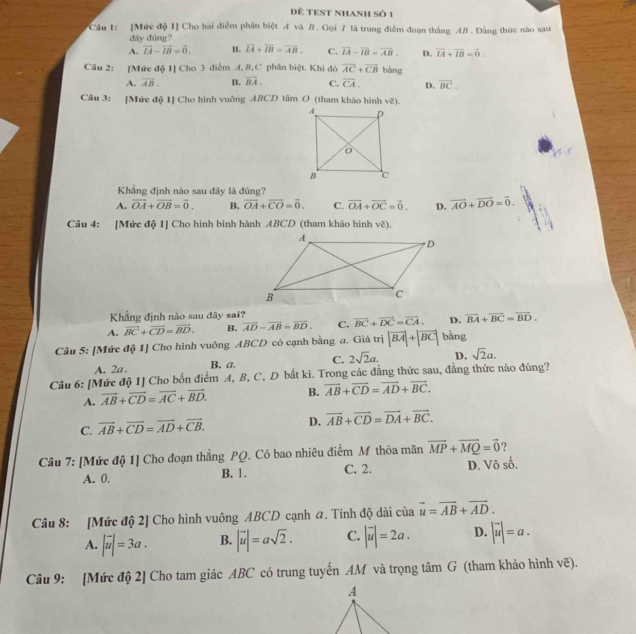 Để TEST NHANH Số 1
Câu 1: [Mức độ 1] Cho hai điểm phân biệt A và B. Gọi / là trung điểm đoạn thẳng AB . Đằng thức nào sau
đây đúng?
A. vector IA-vector IB=vector 0. B. vector IA+vector IB=vector AB. C. vector IA-vector IB=vector AB. D. vector IA+vector IB=vector 0.
Câu 2: [Mức độ 1] Cho 3 điểm A, B,C phân biệt. Khi đó vector AC+vector CB bằng
A. vector AB. B. vector BA. vector CA. vector BC.
C.
D.
Câu 3: [Mức độ 1] Cho hình vuông ABCD tâm O (tham khảo hình ve)
Khẳng định nào sau đây là đúng?
A. vector OA+vector OB=vector 0. B. vector OA+vector CO=vector 0. C. vector OA+vector OC=vector 0. D. vector AO+vector DO=vector 0.
Câu 4: [Mức độ 1] Cho hình bình hành ABCD (tham khảo hình  e).
Khăng định nào sau đây sai?
A. vector BC+vector CD=vector BD. B. vector AD-vector AB=vector BD. C. vector BC+vector DC=vector CA. D. vector BA+vector BC=vector BD.
Câu 5: [Mức độ 1] Cho hình vuông ABCD có cạnh bằng a. Giá trị |vector BA|+|vector BC| bằng
D.
A. 2a. B. a. C. 2sqrt(2)a. sqrt(2)a.
Câu 6: [Mức độ 1] Cho bốn điểm A, B, C, D bất kì. Trong các đẳng thức sau, đẳng thức nào đúng?
A. vector AB+vector CD=vector AC+vector BD.
B. vector AB+vector CD=vector AD+vector BC.
C. vector AB+vector CD=vector AD+vector CB.
D. vector AB+vector CD=vector DA+vector BC.
Câu 7: [Mức độ 1] Cho đoạn thẳng PQ. Có bao nhiêu điểm M thỏa mãn vector MP+vector MQ=vector 0 ?
A. 0. B. 1. C. 2. D. Vô số.
Câu 8: [Mức độ 2] Cho hình vuông ABCD cạnh a. Tính độ dài của vector u=vector AB+vector AD.
A. |vector u|=3a. |vector u|=asqrt(2). C. |vector u|=2a. D. |vector uendvmatrix =a.
B.
Câu 9: [Mức độ 2] Cho tam giác ABC có trung tuyển AM và trọng tâm G (tham khảo hình vẽ).
A