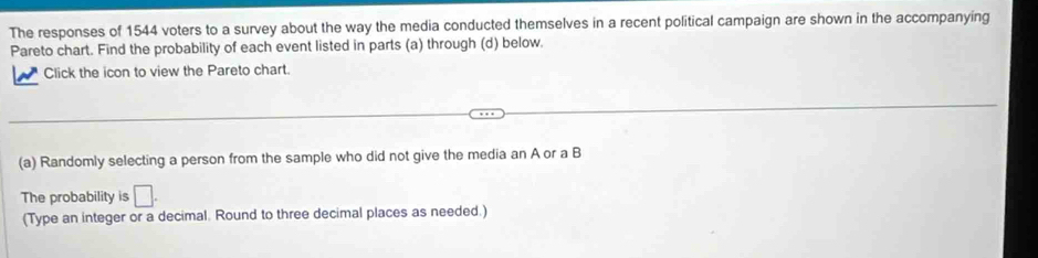 The responses of 1544 voters to a survey about the way the media conducted themselves in a recent political campaign are shown in the accompanying 
Pareto chart. Find the probability of each event listed in parts (a) through (d) below. 
Click the icon to view the Pareto chart. 
(a) Randomly selecting a person from the sample who did not give the media an A or a B 
The probability is □. 
(Type an integer or a decimal. Round to three decimal places as needed.)