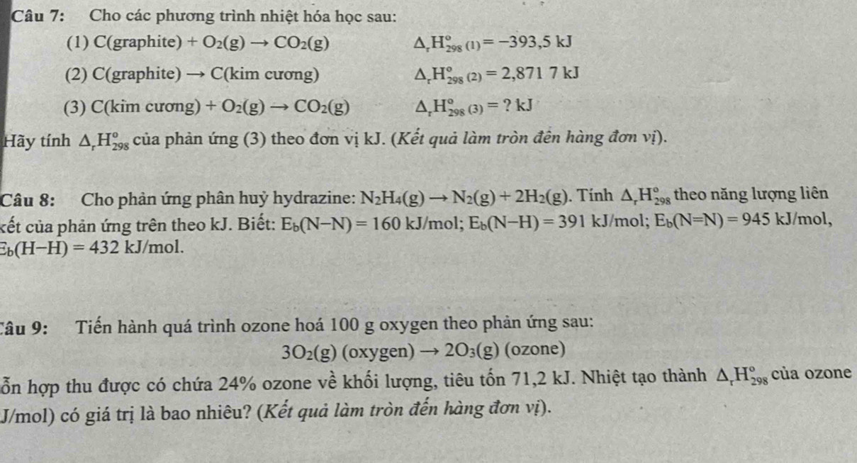 Cho các phương trình nhiệt hóa học sau:
(1) C(graphite)+O_2(g)to CO_2(g) △ _rH_(298)°(1)=-393,5kJ
(2) C(graphite)to C(kimcuong) △ _rH_(298)°(2)=2,8717kJ
(3) C(kim cu (ong)+O_2(g)to CO_2(g) △ _rH_(298)°(3)=?kJ
Hãy tính △ _rH_(298)^o của phản img(3 ) theo đơn vị kJ. (Kết quả làm tròn đên hàng đơn vị).
Câu 8: Cho phản ứng phân huỷ hydrazine: N_2H_4(g)to N_2(g)+2H_2(g). Tính △ _rH_(298)° theo năng lượng liên
cết của phản ứng trên theo kJ. Biết: E_b(N-N)=160kJ/m a 1;E_b(N-H)=391 kJ/mol; E_b(N=N)=945kJ/mol,
E_b(H-H)=432kJ /mol.
Câu 9: Tiến hành quá trình ozone hoá 100 g oxygen theo phản ứng sau:
3O_2(g) (oxygen)to 2O_3(g) (ozone)
ỗn hợp thu được có chứa 24% ozone về khối lượng, tiêu tốn 71,2 kJ. Nhiệt tạo thành △ _rH_(298)° của ozone
J/mol) có giá trị là bao nhiêu? (Kết quả làm tròn đến hàng đơn vị).