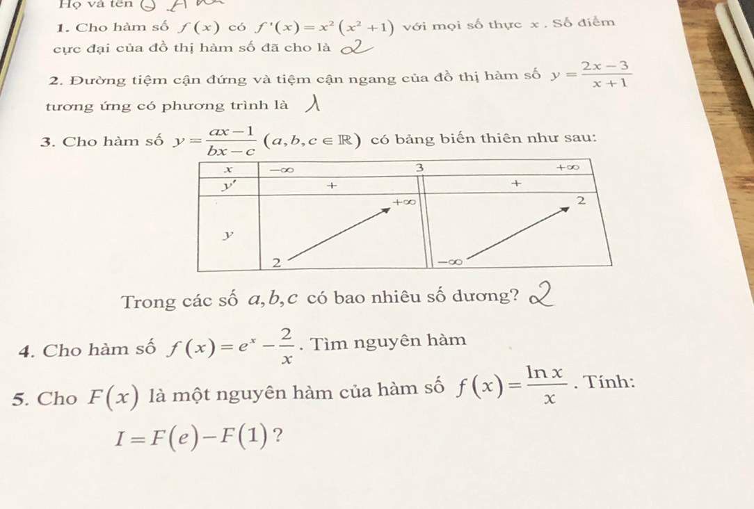 Họ và tên
1. Cho hàm số f(x) có f'(x)=x^2(x^2+1) với mọi số thực x . Số điểm
cực đại của đồ thị hàm số đã cho là
2. Đường tiệm cận đứng và tiệm cận ngang của đồ thị hàm số y= (2x-3)/x+1 
tương ứng có phương trình là
3. Cho hàm số y= (ax-1)/bx-c (a,b,c∈ R) có bảng biến thiên như sau:
Trong các số a,b,c có bao nhiêu số dương?
4. Cho hàm số f(x)=e^x- 2/x . Tìm nguyên hàm
5. Cho F(x) là một nguyên hàm của hàm số f(x)= ln x/x . Tính:
I=F(e)-F(1) ?