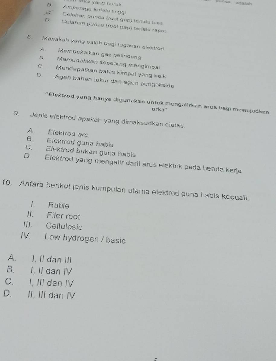 Bunca adalah
Il sika yang buruk
B. Amperage terlalu tinggi.
C Celahan punca (root gap) terialu luas
D. Celahan punca (root gap) terlalu rapat
8. Manakah yang salah bagi tugasan elektrod
A. Membekalkan gas pelindung
B. Memudahkan seseorng mengimpal
C. Mendapatkan batas kimpal yang baik
D. Agen bahan lakur dan agen pengoksida
“Elektrod yang hanya digunakan untuk mengalirkan arus bagi mewujudkan
arka''
9. Jenis elektrod apakah yang dimaksudkan diatas.
A. Elektrod arc
B. Elektrod guna habis
C. Elektrod bukan guna habis
D. Elektrod yang mengalir daril arus elektrik pada benda kerja
10, Antara berikut jenis kumpulan utama elektrod guna habis kecuali.
l. Rutile
II. Filer root
III. Cellulosic
IV. Low hydrogen / basic
A. I, II dan III
B. I, II dan IV
C. I, III dan IV
D. II, III dan IV