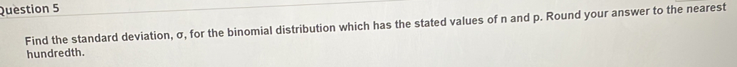 Find the standard deviation, σ, for the binomial distribution which has the stated values of n and p. Round your answer to the nearest 
hundredth.