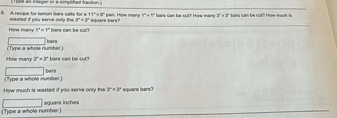 (Type an integer or a simplified fraction.) 
8. A recipe for lemon bars calls for a 11''* 9'' pan. How many 1''* 1'' bars can be cut? How many 3''* 3'' bars can be cut? How much is 
wasted if you serve only the 3''* 3'' square bars? 
How many 1''* 1'' bars can be cut? 
bars 
(Type a whole number.) 
How many 3''* 3'' bars can be cut? 
bars 
(Type a whole number.) 
How much is wasted if you serve only the 3''* 3'' square bars?
square inches
(Type a whole number.)