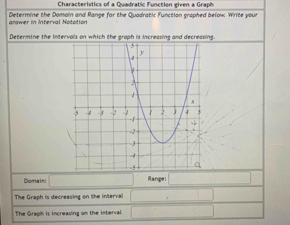 Characteristics of a Quadratic Function given a Graph 
Determine the Domain and Range for the Quadratic Function graphed below. Write your 
answer in Interval Notation 
Determine the Intervals on which the graph is increasing and decreasing. 
Domain: Range: 
The Graph is decreasing on the interval 
The Graph is increasing on the interval