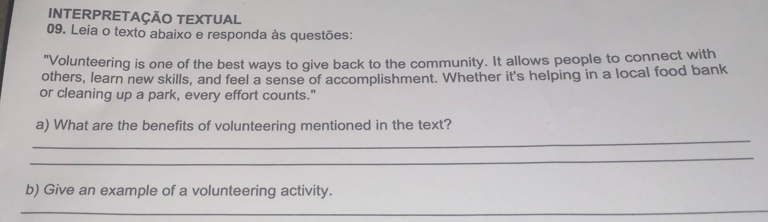 INTERPRETAÇÃO TEXTUAL 
09. Leia o texto abaixo e responda às questões: 
"Volunteering is one of the best ways to give back to the community. It allows people to connect with 
others, learn new skills, and feel a sense of accomplishment. Whether it's helping in a local food bank 
or cleaning up a park, every effort counts." 
_ 
a) What are the benefits of volunteering mentioned in the text? 
_ 
b) Give an example of a volunteering activity. 
_