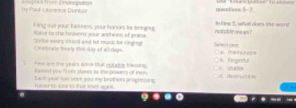 by Paul Lausesce Dunbar é depte 6 mom Eacpation questions 5-7 Use 'Ei sancipadion' to a 0uwy
Fling out your banners, your honors be bringing norsble ve an ? In line 5, what does the word
Raise to the heawers your anthens of praise.
S rike evory chard and let music be ringing Swinctone:
Celebrate freely this day of all days. a. memorable
S Few are the years sisce thall noteble blessing. b. fangetful C uabln
Raised you from slava to the powers of men.
Each year isas seee you my brothers progressing d. destnatible
Never to sink to that level agrn.