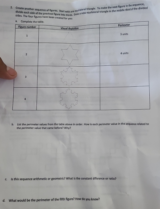 Create another sequence of figures. Start with one equilateral triangle. To make the next figure in the sequence 
divide each side of the previous figure into thires. Draw a new equilateral triangle in the middle third of the divided 
sides. The four figures have been created for you 
b. List the perimeter values from the table above in order. How is each perimeter value in the sequence related to 
the perimeter value that came before? Why? 
c. Is this sequence arithmetic or geometric? What is the constant difference or ratio? 
d. What would be the perimeter of the fifth figure? How do you know?