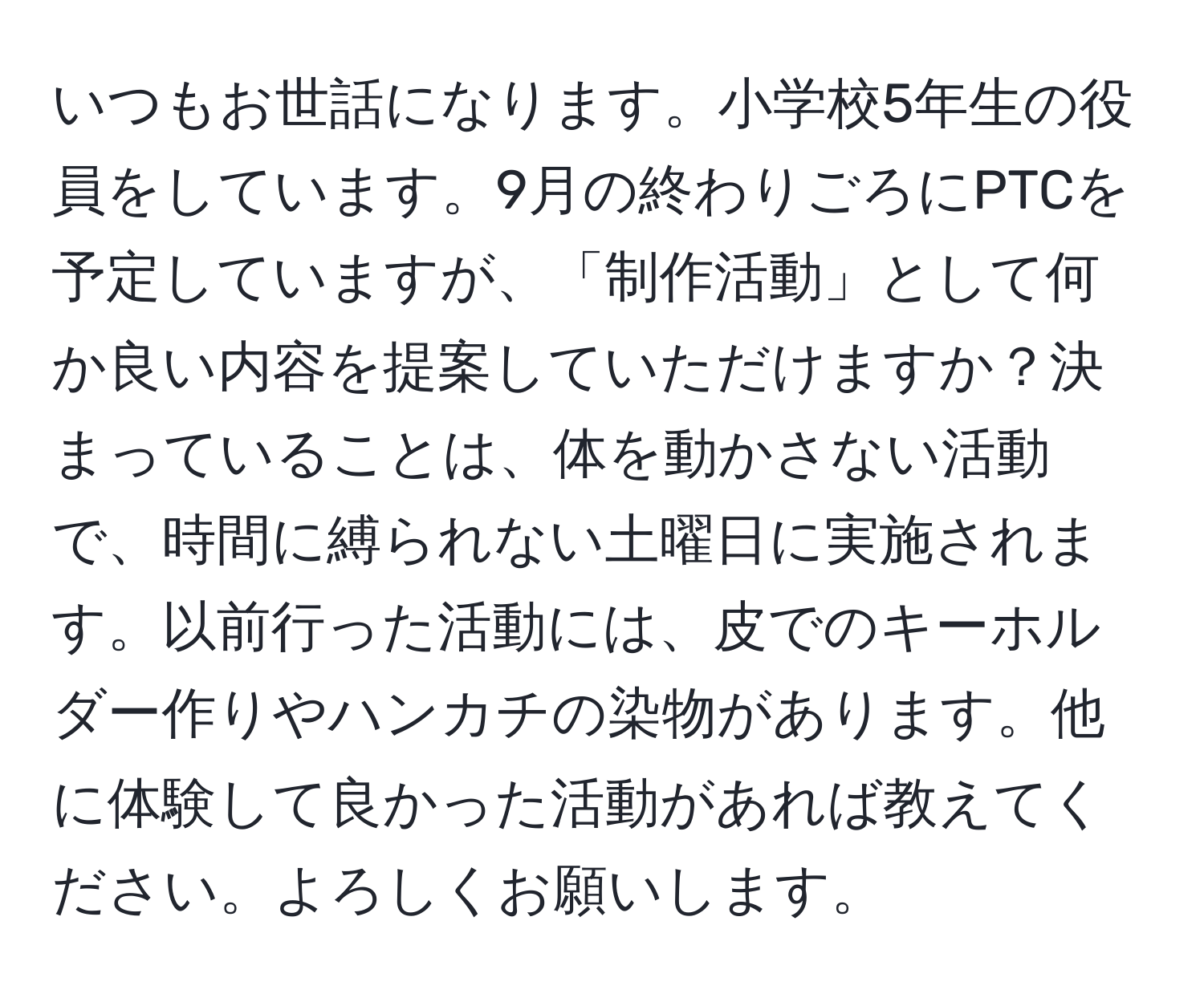 いつもお世話になります。小学校5年生の役員をしています。9月の終わりごろにPTCを予定していますが、「制作活動」として何か良い内容を提案していただけますか？決まっていることは、体を動かさない活動で、時間に縛られない土曜日に実施されます。以前行った活動には、皮でのキーホルダー作りやハンカチの染物があります。他に体験して良かった活動があれば教えてください。よろしくお願いします。