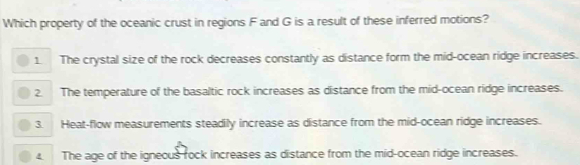 Which property of the oceanic crust in regions F and G is a result of these inferred motions?
1. The crystal size of the rock decreases constantly as distance form the mid-ocean ridge increases.
2. The temperature of the basaltic rock increases as distance from the mid-ocean ridge increases.
3. Heat-flow measurements steadily increase as distance from the mid-ocean ridge increases.
4 The age of the igneous rock increases as distance from the mid-ocean ridge increases.