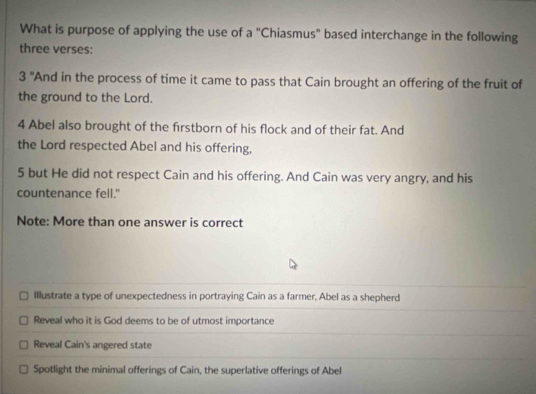 What is purpose of applying the use of a "Chiasmus" based interchange in the following
three verses:
3° 'And in the process of time it came to pass that Cain brought an offering of the fruit of
the ground to the Lord.
4 Abel also brought of the firstborn of his flock and of their fat. And
the Lord respected Abel and his offering,
5 but He did not respect Cain and his offering. And Cain was very angry, and his
countenance fell."
Note: More than one answer is correct
Illustrate a type of unexpectedness in portraying Cain as a farmer, Abel as a shepherd
Reveal who it is God deems to be of utmost importance
Reveal Cain's angered state
Spotlight the minimal offerings of Cain, the superlative offerings of Abel