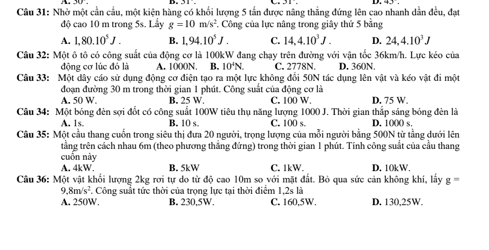 A. 30°. D. 31°. C. JI. D. 41.
Câu 31: Nhờ một cần cầu, một kiện hàng có khối lượng 5 tấn được nâng thắng đứng lên cao nhanh dần đều, đạt
độ cao 10 m trong 5s. Lấy g=10m/s^2 *. Công của lực nâng trong giây thứ 5 bằng
A. 1,80.10^5J. B. 1,94.10^5J. C. 14,4.10^3J. D. 24,4.10^3J
Câu 32: Một ô tô có công suất của động cơ là 100kW đang chạy trên đường với vận tốc 36km/h. Lực kéo của
động cơ lúc đó là A. 1000N. B. 10^4N. C. 2778N. D. 360N.
Câu 33: Một dây cáo sử dụng động cơ điện tạo ra một lực không đổi 50N tác dụng lên vật và kéo vật đi một
đoạn đường 30 m trong thời gian 1 phút. Công suất của động cơ là
A. 50 W. B. 25 W. C. 100 W. D. 75 W.
Câu 34: Một bóng đèn sợi đốt có công suất 100W tiêu thụ năng lượng 1000 J. Thời gian thắp sáng bóng đèn là
A. 1s. B. 10 s. C. 100 s. D. 1000 s.
Câu 35: Một cầu thang cuốn trong siêu thị đưa 20 người, trọng lượng của mỗi người bằng 500N từ tầng dưới lên
tầng trên cách nhau 6m (theo phương thắng đứng) trong thời gian 1 phút. Tính công suất của cầu thang
cuôn này
A. 4kW. B. 5kW C. 1kW. D. 10kW.
Câu 36: Một vật khối lượng 2kg rơi tự do từ độ cao 10m so với mặt đất. Bỏ qua sức cản không khí, lấy g=
9 8m/s^2. Công suất tức thời của trọng lực tại thời điểm 1,2s là
A. 250W. B. 230,5W. C. 160,5W. D. 130,25W.