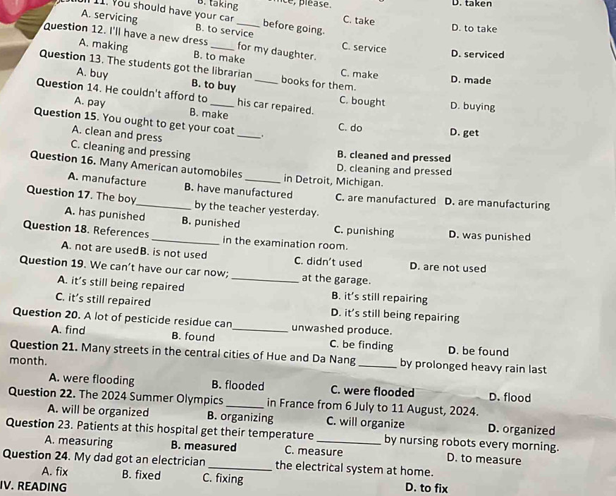 B. taking nce, pléase. D. taken
11. You should have your car before going.
A. servicing B. to service
C. take D. to take
Question 12. I'll have a new dress _for my daughter.
C. service
A. making B. to make
D. serviced
Question 13. The students got the librarian _books for them. C. make D. made
A. buy B. to buy
Question 14. He couldn't afford to _his car repaired. C. bought D. buying
A. pay B. make
Question 15. You ought to get your coat _.
C. do D. get
A. clean and press
C. cleaning and pressing
B. cleaned and pressed
Question 16. Many American automobiles _in Detroit, Michigan.
D. cleaning and pressed
A. manufacture B. have manufactured C. are manufactured D. are manufacturing
Question 17. The boy_ by the teacher yesterday.
A. has punished B. punished C. punishing D. was punished
Question 18. References _in the examination room.
A. not are usedB. is not used C. didn't used D. are not used
Question 19. We can’t have our car now;_ at the garage.
A. it’s still being repaired B. it’s still repairing
C. it’s still repaired D. it’s still being repairing
Question 20. A lot of pesticide residue can _unwashed produce.
A. find B. found C. be finding D. be found
Question 21. Many streets in the central cities of Hue and Da Nang _by prolonged heavy rain last
month.
A. were flooding B. flooded C. were flooded D. flood
Question 22. The 2024 Summer Olympics_ in France from 6 July to 11 August, 2024.
A. will be organized B. organizing C. will organize D. organized
Question 23. Patients at this hospital get their temperature _by nursing robots every morning.
A. measuring B. measured C. measure D. to measure
Question 24. My dad got an electrician_ the electrical system at home.
A. fix B. fixed C. fixing
IV. READING D. to fix