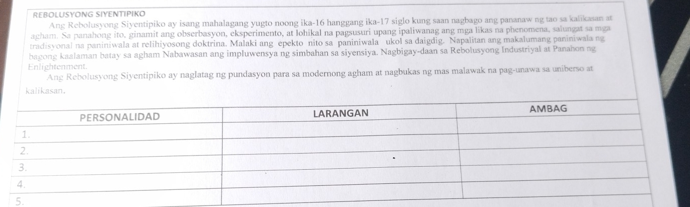 REBOLUSYONG SIYENTIPIKO 
Ang Rebolusyong Siyentipiko ay isang mahalagang yugto noong ika- 16 hanggang ika- 17 siglo kung saan nagbago ang pananaw ng tao sa kalikasan at 
agham. Sa panahong ito, ginamit ang obserbasyon, eksperimento, at lohikal na pagsusuri upang ipaliwanag ang mga likas na phenomena, salungat sa mga 
tradisyonal na paniniwala at relihiyosong doktrina. Malaki ang epekto nito sa paniniwala ukol sa daigdig. Napalitan ang makalumang paniniwala ng 
bagong kaalaman batay sa agham Nabawasan ang impluwensya ng simbahan sa siyensiya. Nagbigay-daan sa Rebolusyong Industriyal at Panahon ng 
Enlightenment 
Ang Rebolusyong Siyentipiko ay naglatag ng pundasyon para sa modernong agham at nagbukas ng mas malawak na pag-unawa sa uniberso at 
kalikasan.