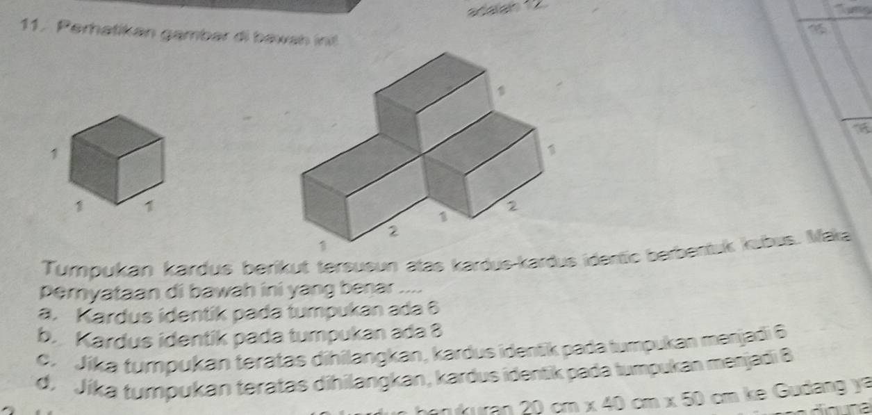 ''Tm
11. Perhatikan gambar di bawah int
Tumpukán kardus beríkut tersusun atas kardus-kardus identic berbentuk kabus. Maka
Peryataan di bawah ini yang benar ....
a. Kardus identik pada tumpukan ada 6
b. Kardus identik pada tumpukan ada 8
e. Jíka tumpukan teratas dihilangkan, kardus identik pada tumpukan menjadi 6
d. Jíka tumpukan teratas dihilangkan, kardus identik pada tumpukan menjadi 8
20cm* 40cm* 50 com ke Gudang ya