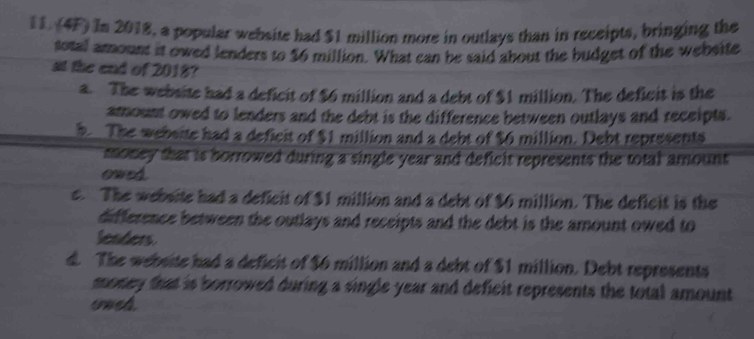 (4F) In 2018, a popular website had $1 million more in outlays than in receipts, bringing the
total arount it owed lenders to $6 million. What can be said about the budget of the website
at the end of 2018?
a. The website had a deficit of $6 million and a debt of $1 million. The deficit is the
amount owed to lenders and the debt is the difference between outlays and receipts.
5 The webeite had a deficit of $1 million and a debt of $6 million. Debt represents
money that is borrowed during a single year and deficit represents the total amount 
owed
e. The website had a deficit of $1 million and a debt of $6 million. The deficit is the
difference between the outlays and receipts and the debt is the amount owed to
lenders
d. The website had a deficit of $6 million and a debt of $1 million. Debt represents
money that is borrowed during a single year and deficit represents the total amount 
ouch