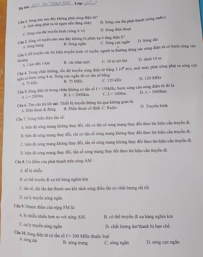 Lớp: _  
Họ tên:
_
Câu 1. Sóng nào sau đây không phải sóng điện từ?
A. Ánh sáng phát ra từ ngọn nền đang cháy, B. Sóng của đài phát thanh (sóng radio)
C. Sóng của đài truyền hình (sóng tỉ vi) D. Sóng điện thoại
Câu 2. Sóng vô tuyến nào sau đây không bị phản xạ ở tầng điện li?
A. Sóng trung B. Sóng ngắn C. Sóng cực ngắn D. Sóng đài
Cầu 3. Để truyền các tín hiệu truyền hình vô tuyến, người ta thường dùng các sóng điện từ có bước sóng vào
khoảng
A. 1 km đến 3 km B. vài trăm mét C. 50 m trở lên D. dưới 10 m
Câu 4. Trong chân không, tốc độ truyền sóng điện từ bằng 3.10^8m/s s, một máy phát sóng phát ra sóng cực
ngắn có bước sóng 4 m. Sóng cực ngắn đó có tần số bằng:
A. 75 kHz B. 75 MHz C. 120 kHz D. 120 MHz
Câu 5. Sóng điện từ trong chân không có tần số f=150kHz :, bước sóng của sóng điện từ đó là
A. lambda =2000m. B. lambda =2000km. C. lambda =1000m. D. lambda =1000km.
Câu 6. Tìm câu trả lời sai: Thiết bị truyền thông tin qua không gian là:
A. Điện thoại di động  B. Điện thoại cố định C. Radio D. Truyền hình
Câu 7. Trong biến điệu tần số:
A. biên độ sóng mang không thay đổi, chỉ có tần số sóng mang thay đổi theo tín hiệu cần truyền đi.
B. biên độ sóng mang thay đổi, chỉ có tần số sóng mang không thay đổi theo tín hiệu cần truyền đi.
C. biên độ sóng mang không thay đổi, tần số sóng mang không thay đổi theo tín hiệu cần truyền đi.
D. biên độ sóng mang thay đổi, tần số sóng mang thay đổi theo tín hiệu cần truyền đi.
Câu 8. Ưu điểm của phát thanh trên sóng AM :
A. dễ bị nhiễu
B. có thể truyền đi xa tới hàng nghìn km
C. tần số, dải tần âm thanh sau khi tách sóng điều tần có chất lượng rất tốt
D. cự ly truyền sóng ngắn
Câu 9. Nhược điểm của sóng FM là:
A. bị nhiễu nhiều hơn so với sóng AM. B. có thể truyền đi xa hàng nghìn km
C. cự ly truyền sóng ngắn D. chất lượng âm thanh bị hạn chế.
Câu 10. Sóng điện từ có tần số f=300MHz thuộc loại
A. sóng dài B. sóng trung C. sóng ngắn D. sóng cực ngắn