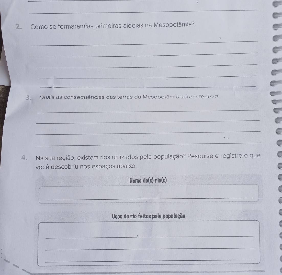 Como se formaram as primeiras aldeias na Mesopotâmia?. 
_ 
_ 
_ 
_ 
_ 
3 Quais as consequências das terras da Mesopotâmia serem férteis? 
_ 
_ 
_ 
_ 
4. Na sua região, existem rios utilizados pela população? Pesquise e registre o que 
você descobriu nos espaços abaixo. 
Nome do(s) rio(s) 
_ 
Usos do rio feitos pela população 
_ 
_ 
_ 
_