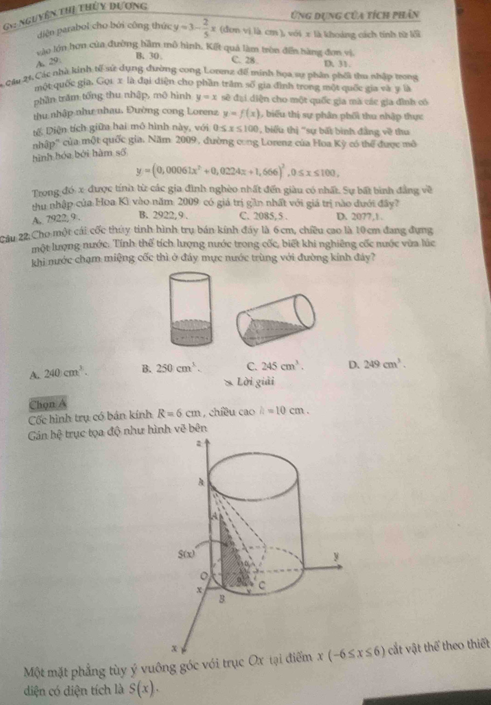 Ứng dụng của tích phân
Gy: nguyên thị thứy dương
diện parabol cho bởi công thức y=3- 2/5 x (đơn vị là cm ), với x là khoảng cách tính từ lối
vào lớn hơn của đường hầm mô hình. Kết quả làm tròn đến hàng đơn vị.
B. 30
A 29: C. 28 D. 31.
Câu 21, Các nhà kinh tế sử dụng đường cong Lorenz để minh họa sự phân phối thu nhập trong
một quốc gia. Gọ1 x là đại điện cho phần trấm số gia đình trong một quốc gia và y là
phần trăm tổng thu nhập, mô hình y=x sẽ đại diện cho một quốc gia mà các gia đình có
thu nhập như nhau. Đường cong Lorenz y=f(x) biểu thị sự phân phối thu nhập thực
tế, Diện tích giữa hai mô hình này, với 0≤ x≤ 100 , biểu thị "sự bất bình đẳng về thu
nhập" của một quốc gia. Năm 2009, đường cong Lorenz của Hoa Kỳ có thể được mô
hình hóa bởi hàm số
y=(0,00061x^2+0,0224x+1,666)^2,0≤ x≤ 100,
Trong đó x được tính từ các gia đình nghèo nhất đến giàu có nhất. Sự bất bình đẳng về
thu nhập của Hoa Kì vào năm 2009 có giá trị gần nhất với giá trị nào dưới đây?
B. 2922,9 .
A. 7922, 9. C. 2085,5 . D. 2077,1 .
Câu 22:Cho một cái cốc thúy tinh hình trụ bán kính đáy là 6cm, chiều cao là 10 cm đang đựng
một lượng nước. Tính thể tích lượng nước trong cốc, biết khi nghiêng cốc nước vừa lúc
khi nước chạm miệng cốc thì ở đáy mực nước trùng với đường kính đáy?
A. 240cm^3.
B. 250cm^3. C. 245cm^3. D. 249cm^3.
Lời giải
Chọn a
Cốc hình trụ có bán kính R=6cm , chiều cao h=10cm.
Gán hhat e trục tọa độ như hình vẽ bên
Một mặt phẳng tùy ý vuông góc với trục Ox cắt vật thể theo thiết
diện có diện tích là S(x).