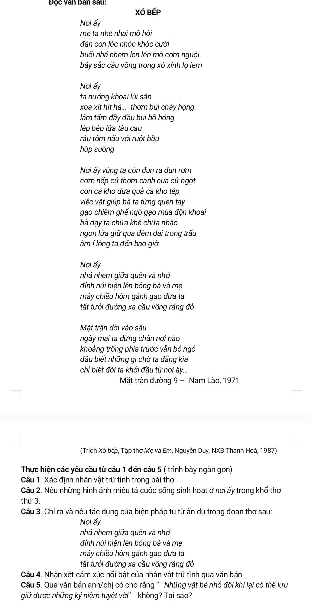Đọc van ban sau:
XÓ BếP
Nơi ấy
mẹ ta nhễ nhại mồ hôi
đàn con lóc nhóc khóc cười
buổi nhá nhem len lén mò cơm nguội
bảy sắc cầu vồng trong xó xỉnh lọ lem
Nơi ấy
ta nướng khoai lùi sắn
xoa xít hít hà... thơm bùi cháy họng
ấm tấm đầy đầu bụi bồ hóng
lép bép lửa tàu cau
râu tôm nấu với ruột bầu
húp suông
Nơi ấy vùng ta còn đun rạ đun rơm
cơm nếp cứ thơm canh cua cứ ngọt
con cá kho dưa quả cà kho tép
việc vặt giúp bà ta từng quen tay
gạo chiêm ghế ngô gạo mùa độn khoai
bà dạy ta chữa khê chữa nhão
ngọn lửa giữ qua đêm dai trong trấu
âm ỉ lòng ta đến bao giờ
Nơi ấy
nhá nhem giữa quên và nhớ
đỉnh núi hiện lên bóng bà và mẹ
mây chiều hôm gánh gạo đưa ta
tất tưởi đường xa cầu vồng ráng đỏ
Mặt trận dời vào sâu
ngày mai ta dừng chân nơi nào
khoảng trống phía trước vẫn bỏ ngỏ
đầu biết những gì chờ ta đẳng kia
chỉ biết đời ta khởi đầu từ nơi ấy....
Mặt trận đường 9 - Nam Lào, 1971
(Trích Xó bếp, Tập thơ Mẹ và Em, Nguyễn Duy, NXB Thanh Hoá, 1987)
Thực hiện các yêu cầu từ câu 1 đến câu 5 ( trình bày ngắn gọn)
Câu 1. Xác định nhân vật trữ tình trong bài thơ
Câu 2. Nêu những hình ảnh miêu tả cuộc sống sinh hoạt ở nơi ấy trong khổ thơ
thứ 3.
Câu 3. Chỉ ra và nêu tác dụng của biện pháp tu từ ẩn dụ trong đoạn thơ sau:
Nơi ấy
nhá nhem giữa quên và nhớ
đỉnh núi hiện lên bóng bà và mẹ
mây chiều hôm gánh gạo đưa ta
tất tưởi đường xa cầu vồng ráng đỏ
Câu 4. Nhận xét cảm xúc nổi bật của nhân vật trữ tình qua văn bản
Câu 5. Qua văn bản anh/chị có cho rằng " Những vật bé nhỏ đôi khi lại có thể lưu
giữ được những kỷ niệm tuyệt vời'' không? Tại sao?